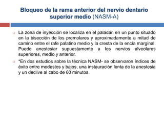 Bloqueo de la rama anterior del nervio dentario
superior medio (NASM-A)
 La zona de inyección se localiza en el paladar, en un punto situado
en la bisección de los premolares y aproximadamente a mitad de
camino entre el rafe palatino medio y la cresta de la encía marginal.
Puede anestesiar supuestamente a los nervios alveolares
superiores, medio y anterior.
 *En dos estudios sobre la técnica NASM- se observaron índices de
éxito entre modestos y bajos, una instauración lenta de la anestesia
y un declive al cabo de 60 minutos.
 