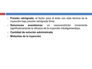  Presión retrógrada: el factor para el éxito con esta técnica es la
inyección bajo presión retrógrada firme.
 Soluciones anestésicas: un vasoconstrictor incrementa
significativamente la eficacia de la inyección intraligamentosa.
 Cantidad de solución administrada
 Molestias de la inyección
 