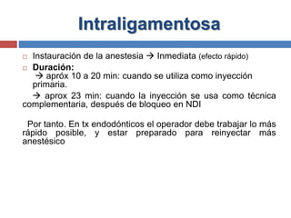 Intraligamentosa
 Instauración de la anestesia  Inmediata (efecto rápido)
 Duración:
 apróx 10 a 20 min: cuando se utiliza como inyección
primaria.
 aprox 23 min: cuando la inyección se usa como técnica
complementaria, después de bloqueo en NDI
Por tanto. En tx endodónticos el operador debe trabajar lo más
rápido posible, y estar preparado para reinyectar más
anestésico
 