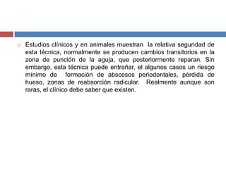  Estudios clínicos y en animales muestran la relativa seguridad de
esta técnica, normalmente se producen cambios transitorios en la
zona de punción de la aguja, que posteriormente reparan. Sin
embargo, esta técnica puede entrañar, el algunos casos un riesgo
mínimo de formación de abscesos periodontales, pérdida de
hueso, zonas de reabsorción radicular. Realmente aunque son
raras, el clínico debe saber que existen.
 