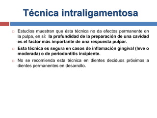 Técnica intraligamentosa
 Estudios muestran que ésta técnica no da efectos permanente en
la pulpa, en sí: la profundidad de la preparación de una cavidad
es el factor más importante de una respuesta pulpar.
 Esta técnica es segura en casos de inflamación gingival (leve o
moderada) o de periodontitis incipiente.
 No se recomienda esta técnica en dientes deciduos próximos a
dientes permanentes en desarrollo.
 