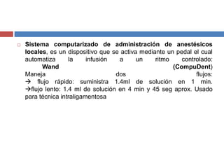  Sistema computarizado de administración de anestésicos
locales, es un dispositivo que se activa mediante un pedal el cual
automatiza la infusión a un ritmo controlado:
Wand (CompuDent)
Maneja dos flujos:
 flujo rápido: suministra 1.4ml de solución en 1 min.
flujo lento: 1.4 ml de solución en 4 min y 45 seg aprox. Usado
para técnica intraligamentosa
 