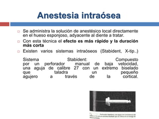 Anestesia intraósea
 Se administra la solución de anestésico local directamente
en el hueso esponjoso, adyacente al diente a tratar.
 Con esta técnica el efecto es más rápido y la duración
más corta
 Existen varios sistemas intraóseos (Stabident, X-tip..)
Sistema Stabident: Compuesto
por un perforador manual de baja velocidad,
una aguja de calibre 27 con un extremo biselado
que taladra un pequeño
agujero a través de la cortical.
 