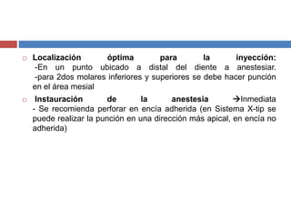  Localización óptima para la inyección:
-En un punto ubicado a distal del diente a anestesiar.
-para 2dos molares inferiores y superiores se debe hacer punción
en el área mesial
 Instauración de la anestesia Inmediata
- Se recomienda perforar en encía adherida (en Sistema X-tip se
puede realizar la punción en una dirección más apical, en encía no
adherida)
 