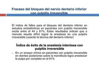 Fracaso del bloqueo del nervio dentario inferior
con pulpitis irreversible
El índice de fallos para el bloqueo del dentario inferior en
estudios endodónticos en pacientes con pulpitis irreversible
oscila entre el 44 y 81%. Estos resultados indican que a
menudo resulta difícil lograr la anestesia en una pulpitis
irreversible (usando la técnica del dentario inferior)
Índice de éxito de la anestesia interósea con
pulpitis irreversible
 En un ensayo clínico en pacientes con pulpitis irreversible
en dientes posteriores sobre la mandíbula logra anestesiar
la pulpa por completo en el 91%
 
