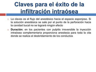 Claves para el éxito de la
infiltración intraósea
 La claves es el flujo del anestésico hacia el espacio esponjoso. Si
la solución anestésica se sale por el punto de la perforación hacia
la cavidad bucal no se logrará ningún efecto
 Duración: en los pacientes con pulpitis irreversible la inyección
intraósea complementaria proporciona anestesia para toda la cita
donde se realiza el desbridamiento de los conductos
 