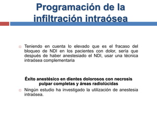 Programación de la
infiltración intraósea
 Teniendo en cuenta lo elevado que es el fracaso del
bloqueo de NDI en los pacientes con dolor, sería que
después de haber anestesiado el NDI, usar una técnica
intraósea complementaria
Éxito anestésico en dientes dolorosos con necrosis
pulpar completas y áreas radiolúcidas
 Ningún estudio ha investigado la utilización de anestesia
intraósea.
 