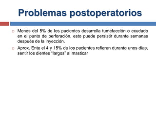 Problemas postoperatorios
 Menos del 5% de los pacientes desarrolla tumefacción o exudado
en el punto de perforación, esto puede persistir durante semanas
después de la inyección.
 Aprox. Ente el 4 y 15% de los pacientes refieren durante unos días,
sentir los dientes “largos” al masticar
 