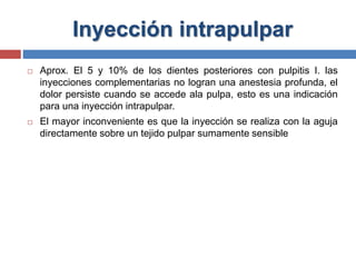 Inyección intrapulpar
 Aprox. El 5 y 10% de los dientes posteriores con pulpitis I. las
inyecciones complementarias no logran una anestesia profunda, el
dolor persiste cuando se accede ala pulpa, esto es una indicación
para una inyección intrapulpar.
 El mayor inconveniente es que la inyección se realiza con la aguja
directamente sobre un tejido pulpar sumamente sensible
 