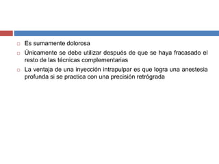  Es sumamente dolorosa
 Únicamente se debe utilizar después de que se haya fracasado el
resto de las técnicas complementarias
 La ventaja de una inyección intrapulpar es que logra una anestesia
profunda si se practica con una precisión retrógrada
 