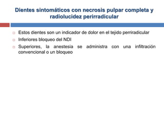 Dientes sintomáticos con necrosis pulpar completa y
radiolucidez perirradicular
 Estos dientes son un indicador de dolor en el tejido perriradicular
 Inferiores bloqueo del NDI
 Superiores, la anestesia se administra con una infiltración
convencional o un bloqueo
 