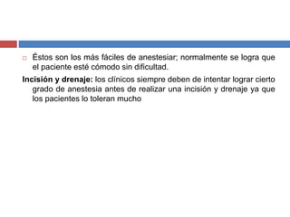  Éstos son los más fáciles de anestesiar; normalmente se logra que
el paciente esté cómodo sin dificultad.
Incisión y drenaje: los clínicos siempre deben de intentar lograr cierto
grado de anestesia antes de realizar una incisión y drenaje ya que
los pacientes lo toleran mucho
 