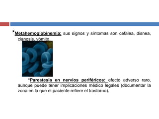 *Metahemoglobinemia: sus signos y síntomas son cefalea, disnea,
cianosis, vómito.
*Parestesia en nervios periféricos: efecto adverso raro,
aunque puede tener implicaciones médico legales (documentar la
zona en la que el paciente refiere el trastorno).
 