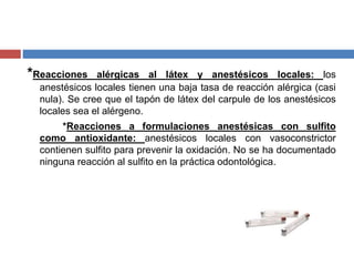 *Reacciones alérgicas al látex y anestésicos locales: los
anestésicos locales tienen una baja tasa de reacción alérgica (casi
nula). Se cree que el tapón de látex del carpule de los anestésicos
locales sea el alérgeno.
*Reacciones a formulaciones anestésicas con sulfito
como antioxidante: anestésicos locales con vasoconstrictor
contienen sulfito para prevenir la oxidación. No se ha documentado
ninguna reacción al sulfito en la práctica odontológica.
 