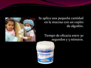 Se aplica una pequeña cantidad en la mucosa con un copito de algodón. Tiempo de eficacia entre 30 segundos y 5 minutos. 