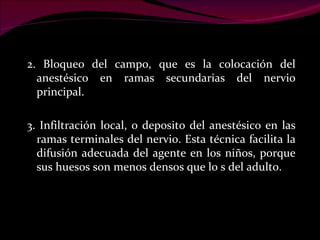 2. Bloqueo del campo, que es la colocación del anestésico en ramas secundarias del nervio principal. 3. Infiltración local, o deposito del anestésico en las ramas terminales del nervio. Esta técnica facilita la difusión adecuada del agente en los niños, porque sus huesos son menos densos que lo s del adulto. 