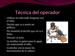 Técnica del operador Utilizar un adecuado lenguaje con el niño. Decirle que va a sentir un pellizco. No mentirle al decirle que no va a doler. Distraer al niño. La auxiliar es quien pasa la aguja sin mostrarsela al niño. Controlar con la mano los movimientos de la cabeza. 