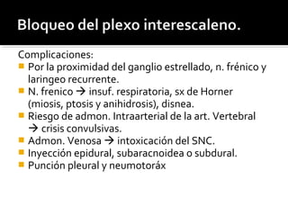 Complicaciones:
 Por la proximidad del ganglio estrellado, n. frénico y
laringeo recurrente.
 N. frenico  insuf. respiratoria, sx de Horner
(miosis, ptosis y anihidrosis), disnea.
 Riesgo de admon. Intraarterial de la art. Vertebral
 crisis convulsivas.
 Admon. Venosa  intoxicación del SNC.
 Inyección epidural, subaracnoidea o subdural.
 Punción pleural y neumotoráx
 