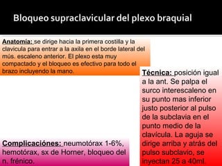 Anatomía: se dirige hacia la primera costilla y la
clavicula para entrar a la axila en el borde lateral del
mús. escaleno anterior. El plexo esta muy
compactado y el bloqueo es efectivo para todo el
brazo incluyendo la mano. Técnica: posición igual
a la ant. Se palpa el
surco interescaleno en
su punto mas inferior
justo posterior al pulso
de la subclavia en el
punto medio de la
clavícula. La aguja se
dirige arriba y atrás del
pulso subclavio, se
inyectan 25 a 40ml.
Complicaciónes: neumotórax 1-6%,
hemotórax, sx de Horner, bloqueo del
n. frénico.
 