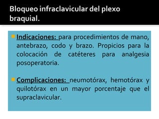  Indicaciones: para procedimientos de mano,
antebrazo, codo y brazo. Propicios para la
colocación de catéteres para analgesia
posoperatoria.
 Complicaciones: neumotórax, hemotórax y
quilotórax en un mayor porcentaje que el
supraclavicular.
 