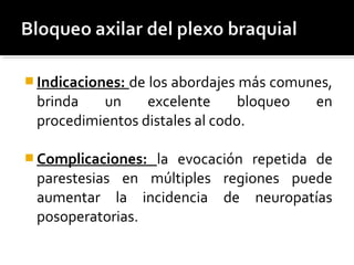  Indicaciones: de los abordajes más comunes,
brinda un excelente bloqueo en
procedimientos distales al codo.
 Complicaciones: la evocación repetida de
parestesias en múltiples regiones puede
aumentar la incidencia de neuropatías
posoperatorias.
 
