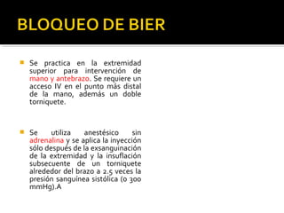  Se practica en la extremidad
superior para intervención de
mano y antebrazo. Se requiere un
acceso IV en el punto más distal
de la mano, además un doble
torniquete.
 Se utiliza anestésico sin
adrenalina y se aplica la inyección
sólo después de la exsanguinación
de la extremidad y la insuflación
subsecuente de un torniquete
alrededor del brazo a 2.5 veces la
presión sanguínea sistólica (o 300
mmHg).A
 