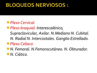  Plexo Cervical.
 Plexo braquial: Interescalénico,
Supraclavicular, Axilar. N.Mediano N. Cubital.
N. Radial N. Intercostales. Ganglio Estrellado.
 Plexo Celiaco
 N. Femoral. N.Femorocutáneo. N. Obturador.
 N. Ciático.
 