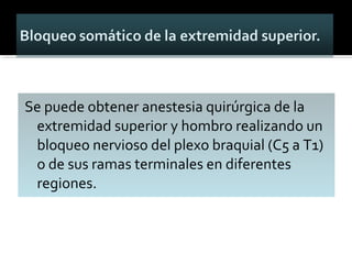 Se puede obtener anestesia quirúrgica de la
extremidad superior y hombro realizando un
bloqueo nervioso del plexo braquial (C5 a T1)
o de sus ramas terminales en diferentes
regiones.
 