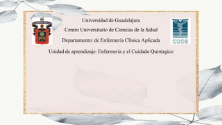 Universidad de Guadalajara
Centro Universitario de Ciencias de la Salud
Departamento: de Enfermería Clínica Aplicada
Unidad de aprendizaje: Enfermería y el Cuidado Quirúrgico
 