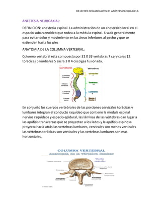 DR JEFFRY DONADO ALVIS R1 ANESTESIOLOGIA UCLA
ANESTESIA NEUROAXIAL:
DEFINICION: anestesia espinal. La administración de un anestésico local en el
espacio subaracnoideo que rodea a la médula espinal. Usada generalmente
para evitar dolor y movimiento en las áreas inferiores al pecho y que se
extienden hasta los pies
ANATOMIA DE LA COLUMNA VERTEBRAL:
Columna vertebral esta compuesta por 32 0 33 vertebras 7 cervicales 12
torácicas 5 lumbares 5 sacra 3 0 4 coccígea fusionada.
En conjunto los cuerpos vertebrales de las porciones cervicales torácicas y
lumbares integran el conducto raquídeo que contiene la medula espinal
nervios raquídeos y espacio epidural, las láminas de las vértebras dan lugar a
las apófisis transversas que se proyectan a los lados y la apófisis espinosa
proyecta hacia atrás las vertebras lumbares, cervicales son menos verticales
las vértebras torácicas son verticales y las vertebras lumbares son mas
horizontales.
 