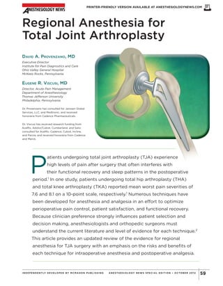Regional Anesthesia for
Total Joint Arthroplasty
DAVID A. PROVENZANO, MD
Executive Director
Institute for Pain Diagnostics and Care
Ohio Valley General Hospital
McKees Rocks, Pennsylvania
EUGENE R. VISCUSI, MD
Director, Acute Pain Management
Department of Anesthesiology
Thomas Jefferson University
Philadelphia, Pennsylvania
Dr. Provenzano has consulted for Janssen Global
Services, LLC, and Medtronic, and received
honoraria from Cadence Pharmaceuticals.
Dr. Viscusi has received research funding from
AcelRx, Adolor/Cubist, Cumberland, and Salix;
consulted for AcelRx, Cadence, Cubist, Incline,
and Pacira; and received honoraria from Cadence
and Merck.
P
atients undergoing total joint arthroplasty (TJA) experience
high levels of pain after surgery that often interferes with
their functional recovery and sleep patterns in the postoperative
period.1
In one study, patients undergoing total hip arthroplasty (THA)
and total knee arthroplasty (TKA) reported mean worst pain severities of
7.6 and 8.1 on a 10-point scale, respectively.1
Numerous techniques have
been developed for anesthesia and analgesia in an effort to optimize
perioperative pain control, patient satisfaction, and functional recovery.
Because clinician preference strongly influences patient selection and
decision making, anesthesiologists and orthopedic surgeons must
understand the current literature and level of evidence for each technique.2
This article provides an updated review of the evidence for regional
anesthesia for TJA surgery with an emphasis on the risks and benefits of
each technique for intraoperative anesthesia and postoperative analgesia.
PRINTER-FRIENDLY VERSION AVAILABLE AT ANESTHESIOLOGYNEWS.COM
59INDEPENDENTLY DEVELOPED BY MCMAHON PUBLIS HING ANE ST HE S IOLOGY NE WS S P E CIAL E DIT ION • OCTOB E R 2012
Copyright©
2012
M
cM
ahon
Publishing
G
roup
unless
otherw
ise
noted.
A
llrights
reserved.Reproduction
in
w
hole
orin
partw
ithoutperm
ission
is
prohibited.
 