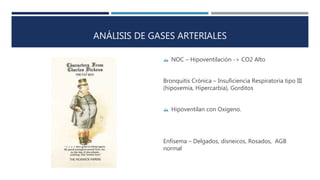 ANÁLISIS DE GASES ARTERIALES 
 NOC – Hipoventilación -> CO2 Alto 
Bronquitis Crónica – Insuficiencia Respiratoria tipo III 
(hipoxemia, Hipercarbia), Gorditos 
 Hipoventilan con Oxigeno. 
Enfisema – Delgados, disneicos, Rosados, AGB 
normal 
 