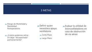 3 METAS 
 Riesgo de Morbilidad y 
Mortalidad 
Postoperatorio 
 ¿Cuánto podemos retirar 
sin dejar “discapacitado” 
pulmonarmente? 
Evaluar la utilidad de 
broncodilatadores en 
caso de obstrucción 
de vía aérea 
Definir quien 
necesitara apoyo 
ventilatorio 
 Corto Plazo 
 Largo Plazo 
 
