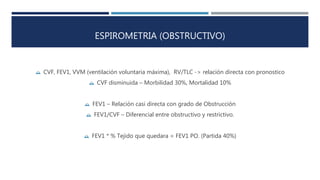 ESPIROMETRIA (OBSTRUCTIVO) 
 CVF, FEV1, VVM (ventilación voluntaria máxima), RV/TLC -> relación directa con pronostico 
 CVF disminuida – Morbilidad 30%, Mortalidad 10% 
 FEV1 – Relación casi directa con grado de Obstrucción 
 FEV1/CVF – Diferencial entre obstructivo y restrictivo. 
 FEV1 * % Tejido que quedara = FEV1 PO. (Partida 40%) 
 