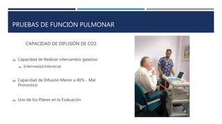 PRUEBAS DE FUNCIÓN PULMONAR 
CAPACIDAD DE DIFUSIÓN DE CO2 
 Capacidad de Realizar intercambio gaseoso 
 Enfermedad Intersticial 
 Capacidad de Difusión Menor a 40% - Mal 
Pronostico 
 Uno de los Pilares en la Evaluación 
 