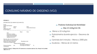 CONSUMO MÁXIMO DE OXIGENO (VO2) 
 Predictor Individual de Morbilidad 
 Mas 15 ml/kg/min Ok 
 Menor a 10 m/kg/min 
 Pulsioximetria durante ejercicio – Descenso de 
4% 
 Caminata de 6 minutos – Menos a 2000 pies 
 Escalones – Menos de 12 metros 
 