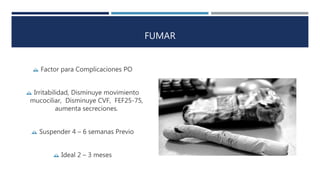 FUMAR 
 Factor para Complicaciones PO 
 Irritabilidad, Disminuye movimiento 
mucociliar, Disminuye CVF, FEF25-75, 
aumenta secreciones. 
 Suspender 4 – 6 semanas Previo 
 Ideal 2 – 3 meses 
 