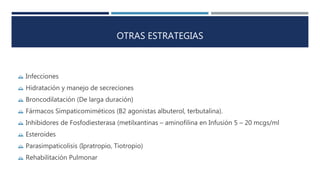 OTRAS ESTRATEGIAS 
 Infecciones 
 Hidratación y manejo de secreciones 
 Broncodilatación (De larga duración) 
 Fármacos Simpaticomiméticos (B2 agonistas albuterol, terbutalina). 
 Inhibidores de Fosfodiesterasa (metilxantinas – aminofilina en Infusión 5 – 20 mcgs/ml 
 Esteroides 
 Parasimpaticolisis (Ipratropio, Tiotropio) 
 Rehabilitación Pulmonar 
 