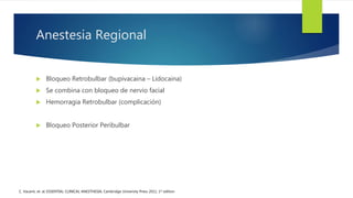 Anestesia Regional
 Bloqueo Retrobulbar (bupivacaina – Lidocaina)
 Se combina con bloqueo de nervio facial
 Hemorragia Retrobulbar (complicación)
 Bloqueo Posterior Peribulbar
C. Vacanti, et. al; ESSENTIAL CLINICAL ANESTHESIA; Cambridge University Press 2011, 1st edition
 
