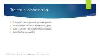 Trauma al globo ocular
 Emergencia mayor, requiere anestesia general
 Intubación con Secuencia de inducción rápida
 Evitar la presión externa sobre el ojo (mascara)
 Succinilcolina (precaución)
C. Vacanti, et. al; ESSENTIAL CLINICAL ANESTHESIA; Cambridge University Press 2011, 1st edition
 