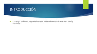 INTRODUCCIÓN
 La cirugía oftálmica, requiere la mayor parte del tiempo de anestesia local y
sedación.
 