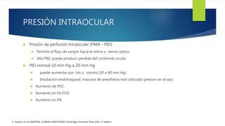 PRESIÓN INTRAOCULAR
 Presión de perfusión Intraocular (PAM – PIO)
 Permite el flujo de sangre hacia la retina y nervio óptico
 Alta PIO, puede producir perdida del contenido ocular
 PIO normal 10 mm Hg a 20 mm Hg
 puede aumentar por: tos o vomito (30 a 40 mm Hg)
 Intubación endotraqueal, mascara de anesthesia mal colocada (presion en el ojo)
 Aumento de PVC
 Aumento en Pa CO2
 Aumento en PA
C. Vacanti, et. al; ESSENTIAL CLINICAL ANESTHESIA; Cambridge University Press 2011, 1st edition
 