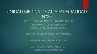 UNIDAD MEDICA DE ALTA ESPECIALIDAD
N°25
INSTITUTO MEXICANO DEL SEGURO SOCIAL
DEPARTAMENTO DE ANESTESIOLOGIA
MODULO DE NEUROANESTESIOLOGIA
MAESTRO: DR MIGUEL ANGEL LOPEZ OROPEZA
“ANESTESIA PARA CIRUGIA DE HIPOFISIS”
JUAN DE DIOS CASTRO SANTOS R3A
MONTERREY, NL 29/ABRIL/2022
 