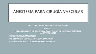 ANESTESIA PARA CIRUGÍA VASCULAR
INSTITUTO MEXICANO DEL SEGURO SOCIAL
UMAE 25
DEPARTAMENTO DE ANESTESIOLOGIA- CURSO DE ESPECIALIZACION EN
ANESTESIOLOGIA
MÓDULO : NEUROANESTESIA
PROFESOR: DR. MIGUEL ANGEL LÓPEZ OROPEZA
RESIDENTE: GUSTAVO EDEN GUTIERREZ MENDOZA
 