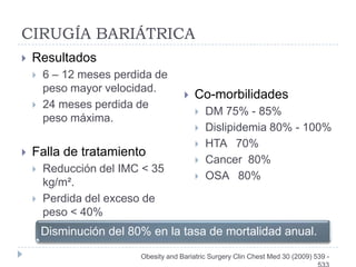 CIRUGÍA BARIÁTRICA
   Resultados
       6 – 12 meses perdida de
        peso mayor velocidad.
                                          Co-morbilidades
       24 meses perdida de
                                              DM 75% - 85%
        peso máxima.
                                              Dislipidemia 80% - 100%
                                              HTA 70%
   Falla de tratamiento
                                              Cancer 80%
       Reducción del IMC < 35
                                              OSA 80%
        kg/m².
       Perdida del exceso de
        peso < 40%
        Disminución del 80% en la tasa de mortalidad anual.
                          Obesity and Bariatric Surgery Clin Chest Med 30 (2009) 539 -
 