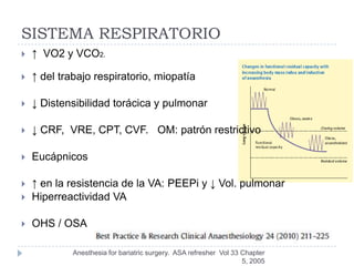 SISTEMA RESPIRATORIO
   ↑ VO2 y VCO2.

   ↑ del trabajo respiratorio, miopatía

   ↓ Distensibilidad torácica y pulmonar

   ↓ CRF, VRE, CPT, CVF. OM: patrón restrictivo

   Eucápnicos

   ↑ en la resistencia de la VA: PEEPi y ↓ Vol. pulmonar
   Hiperreactividad VA

   OHS / OSA

             Anesthesia for bariatric surgery. ASA refresher Vol 33 Chapter
                                                                    5, 2005
 