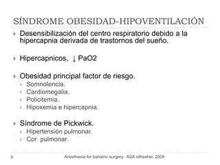 SÍNDROME OBESIDAD-HIPOVENTILACIÓN
   Desensibilización del centro respiratorio debido a la
    hipercapnia derivada de trastornos del sueño.

   Hipercapnicos, ↓ PaO2

   Obesidad principal factor de riesgo.
       Somnolencia.
       Cardiomegalia.
       Policitemia.
       Hipoxemia e hipercapnia.

   Síndrome de Pickwick.
       Hipertensión pulmonar.
       Cor pulmonar.

                    Anesthesia for bariatric surgery. ASA refresher, 2008
 