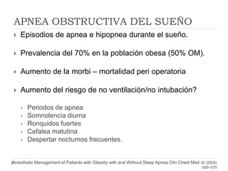 APNEA OBSTRUCTIVA DEL SUEÑO
   Episodios de apnea e hipopnea durante el sueño.

   Prevalencia del 70% en la población obesa (50% OM).

   Aumento de la morbi – mortalidad peri operatoria

   Aumento del riesgo de no ventilación/no intubación?

       Periodos de apnea
       Somnolencia diurna
       Ronquidos fuertes
       Cefalea matutina
       Despertar nocturnos frecuentes.


Anesthetic Management of Patients with Obesity with and Without Sleep Apnea Clin Chest Med 30 (2009)
                                                                                            569–579
 