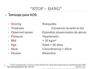 “STOP – BANG”
    Tamizaje para AOS.

        Snoring                               Ronquidos
        Tiredness                                    Cansancio durante el día
        Observed apnea                        Episodios presenciados de apnea
        Pressure                              Hipertensión
        BMI                                   > 35 kg/m²
        Age                                   Edad > 50 años
        Neck                                  Circunferencia > 40cm
        Genere                                Masculino


       STOP questionnaire: a tool to screen patients for obstructive sleep apnea. Anesthesiology 2008;
    Rev Chil Anest 2010; 39: 110-115                                                     108:812–821.
 