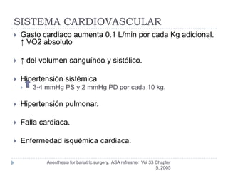 SISTEMA CARDIOVASCULAR
   Gasto cardiaco aumenta 0.1 L/min por cada Kg adicional.
    ↑ VO2 absoluto

   ↑ del volumen sanguíneo y sistólico.

   Hipertensión sistémica.
       3-4 mmHg PS y 2 mmHg PD por cada 10 kg.

   Hipertensión pulmonar.

   Falla cardiaca.

   Enfermedad isquémica cardiaca.

            Anesthesia for bariatric surgery. ASA refresher Vol 33 Chapter
                                                                   5, 2005
 